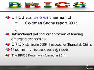BRICS Jim O'Neill chairman of
Goldman Sachs report 2003.
International political organization of leading
emerging economies.
BRIC:- starting in 2006 , headquarter Shanghai, China.
1st
summit :- 16th
June, 2009 @ Russia.
The BRICS Forum was formed in 2011
3
 