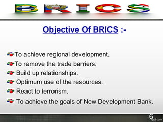 Objective Of BRICS :-
To achieve regional development.
To remove the trade barriers.
Build up relationships.
Optimum use of the resources.
React to terrorism.
To achieve the goals of New Development Bank.
6
 