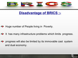 Disadvantage of BRICS :-
Huge number of People living in Poverty.
It has many infrastructure problems which limits progress.
progress will also be limited by its immovable cast system
and dual economy.
9
 