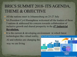  All the nations meet in Johannesburg on 25-27 July
 SA President Cyril Ramaphosa welcomed all the leaders of these
5 nations & addressed his concern towards collaboration of
inclusive growth and shared prosperity in the 4th Industrial
Revolution.
 It is the current & developing environment in which latest
technologies like virtual reality,
AI and robotics are changing the
way we are living
 
