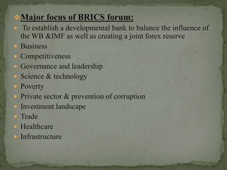 Major focus of BRICS forum:
 To establish a developmental bank to balance the influence of
the WB &IMF as well as creating a joint forex reserve
 Business
 Competitiveness
 Governance and leadership
 Science & technology
 Poverty
 Private sector & prevention of corruption
 Investment landscape
 Trade
 Healthcare
 Infrastructure
 