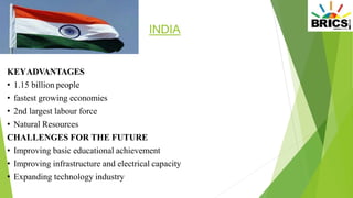 INDIA
KEYADVANTAGES
• 1.15 billion people
• fastest growing economies
• 2nd largest labour force
• Natural Resources
CHALLENGES FOR THE FUTURE
• Improving basic educational achievement
• Improving infrastructure and electrical capacity
• Expanding technology industry
 