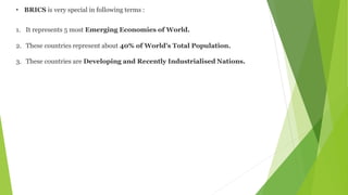 • BRICS is very special in following terms :
1. It represents 5 most Emerging Economies of World.
2. These countries represent about 40% of World's Total Population.
3. These countries are Developing and Recently Industrialised Nations.
 