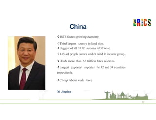 China
10
18Th fastest growing economy.
Third largest country in land size.
Biggest of all BRIC nations GDP wise.
13% of people comes und er midd le income group..
Holds more than $3 trillion forex reserves.
Largest exporter/ importer for 32 and 34 countries
respectively.
Cheap labour work force
Xi Jinping
 