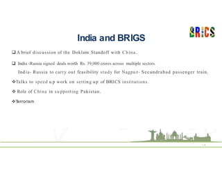 India and BRIGS
14
 A brief discussion of the Doklam Standoff with China .
 India -Russia signed deals worth Rs. 39,000 crores across multiple sectors.
Ind ia- Russia to carry out feasibility study for Nagpu r- Secundrabad passenger train.
Talks to speed u p work on setting up of BRICS institutions.
 Role of China in su pporting Pakistan.
T
errorism
 