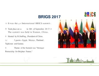 BRIGS 2017
16
I I It was the g th International BRICS summit .
n Took place on 3rd to Sth of September 20 17. 0
The summit was held in Xiamen , China .
0 Hosted by Xi JimPing , President of China.
LJ 5 guests - Egypt, Mexico , Thailand ,
Tajikistan and Guinea.
0 Theme of the Summit was "Stronger
Partnership for Brighter Future."
 