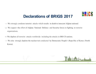 Declarations of BRIGS 2017
17
1 1 We strongly condemn terrorist attacks which results in death to innocent Afghan national.
LJ We suppor t the effort of Afghan National Defence and Security forces in fighting to terrorist
organisations.
I I We deplore all terrorist attacks worldwide including the attacks in BRI CS nations.
1 1 We also strongly deplore the nuclear test conducted by Democratic People' s Repu blic of Korea (North
Korea).
 