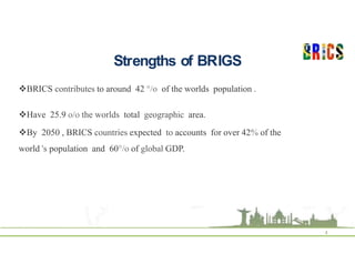 Strengths of BRIGS
4
BRICS contributes to around 42 °/o of the worlds population .
Have 25.9 o/o the worlds total geographic area.
By 2050 , BRICS countries expected to accounts for over 42% of the
world 's population and 60°/o of global GDP.
 