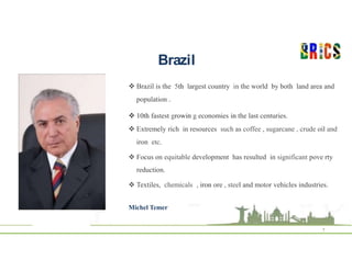 Brazil
7
 Brazil is the 5th largest country in the world by both land area and
population .
 10th fastest growin g economies in the last centuries.
 Extremely rich in resources such as coffee , sugarcane , crude oil and
iron etc.
 Focus on equitable development has resulted in significant pove rty
reduction.
 Textiles, chemicals , iron ore , steel and motor vehicles industries.
Michel Temer
 