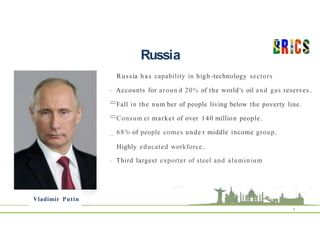 Russia
Vladimir Putin
8
Russia has capability in high -technology sectors
- Accounts for aroun d 20% of the world's oil and gas reserves .
=Fall in the num ber of people living below the poverty line.
=Consum er market of over 140 million people.
_ 68°
/o of people comes unde r middle income group.
Highly educated workforce .
- Third largest exporter of steel and aluminium
 