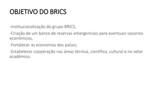 OBJETIVO DO BRICS
-Institucionalização do grupo BRICS,
-Criação de um banco de reservas emergenciais para eventuais socorros
econômicos,
-Fortalecer as economias dos países,
-Estabelecer cooperação nas áreas técnica, científica, cultural e no setor
acadêmico.
 