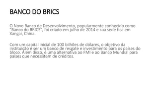 BANCO DO BRICS
O Novo Banco de Desenvolvimento, popularmente conhecido como
"Banco do BRICS", foi criado em julho de 2014 e sua sede fica em
Xangai, China.
Com um capital inicial de 100 bilhões de dólares, o objetivo da
instituição é ser um banco de resgate e investimento para os países do
bloco. Além disso, é uma alternativa ao FMI e ao Banco Mundial para
países que necessitem de créditos.
 