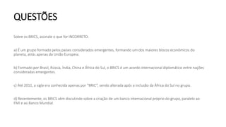 QUESTÕES
Sobre os BRICS, assinale o que for INCORRETO:
a) É um grupo formado pelos países considerados emergentes, formando um dos maiores blocos econômicos do
planeta, atrás apenas da União Europeia.
b) Formado por Brasil, Rússia, Índia, China e África do Sul, o BRICS é um acordo internacional diplomático entre nações
consideradas emergentes.
c) Até 2011, a sigla era conhecida apenas por “BRIC”, sendo alterada após a inclusão da África do Sul no grupo.
d) Recentemente, os BRICS vêm discutindo sobre a criação de um banco internacional próprio do grupo, paralelo ao
FMI e ao Banco Mundial.
 