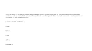 Trata-se de um país que faz parte dos chamados BRICS e que sofreu com uma profunda crise ao longo dos anos 1990, superando as suas dificuldades
econômicas a partir das exportações de combustíveis fósseis, sobretudo o petróleo. Apesar de não ser uma nação desenvolvida, é respeitada e temida por
muitos países em razão de seu poderio militar.
O país ao qual o texto faz referência é:
a) Brasil
b) Rússia
c) Índia
d) China
e) África do Sul
 