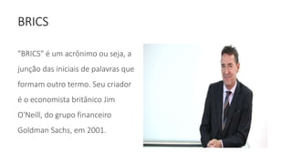 BRICS
"BRICS" é um acrônimo ou seja, a
junção das iniciais de palavras que
formam outro termo. Seu criador
é o economista britânico Jim
O'Neill, do grupo financeiro
Goldman Sachs, em 2001.
 