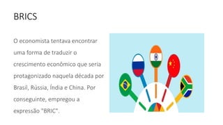 BRICS
O economista tentava encontrar
uma forma de traduzir o
crescimento econômico que seria
protagonizado naquela década por
Brasil, Rússia, Índia e China. Por
conseguinte, empregou a
expressão "BRIC".
 