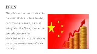 BRICS
Naquele momento, o crescimento
brasileiro ainda suscitava dúvidas,
bem como a Rússia, que estava
estagnada. Já a China, apresentava
taxas de crescimento
elevadíssimas entre os demais e se
destacava no cenário econômico
mundial.
 