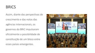 BRICS
Assim, diante das perspectivas de
crescimento e das notas das
agências internacionais, os
governos do BRIC impulsaram
oficialmente a possibilidade de
constituição de um bloco entre
esses países emergentes.
 