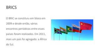 BRICS
O BRIC se constituiu em bloco em
2009 e desde então, vários
encontros periódicos entre esses
países foram realizados. Em 2011,
mais um país foi agregado: a África
do Sul.
 