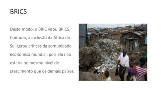 BRICS
Deste modo, o BRIC virou BRICS.
Contudo, a inclusão da África do
Sul gerou críticas da comunidade
econômica mundial, pois ela não
estaria no mesmo nível de
crescimento que os demais países.
 