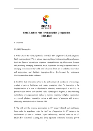 1
BRICS Action Plan for Innovation Cooperation
(2017-2020)
I. Foreword
We, BRICS countries,
1. With 42% of the world population, contribute 18% of global GDP, 17% of global
R&D investment and 27% of science papers published on international journals, as an
important force of international economic cooperation and one of the most dynamic
and promising emerging economies, BRICS countries are major representatives of
emerging economies in the world. Our collective efforts are to undertake innovation
and cooperation and facilitate innovation-driven development for sustainable
development of the world economy.
2. Reaffirm that innovation refers to the embodiment of an idea in a technology,
product, or process that is new and creates productive value. An innovation is the
implementation of a new or significantly improved product (good or service), or
process which derives from creative ideas, technological progress, a new marketing
method or a new organizational method in business practices, workplace organization
or external relations. Innovation covers a wide range of domains with science,
technology and innovation (STI) as the core.
3. We will actively promote cooperation in STI under bilateral and multilateral
frameworks in accordance with the MoU on Cooperation in STI between the
Governments of BRICS Countries, Jaipur Declaration, and the theme of the 5th
BRICS STI Ministerial Meeting, thus drive rapid and sustainable economic growth
 