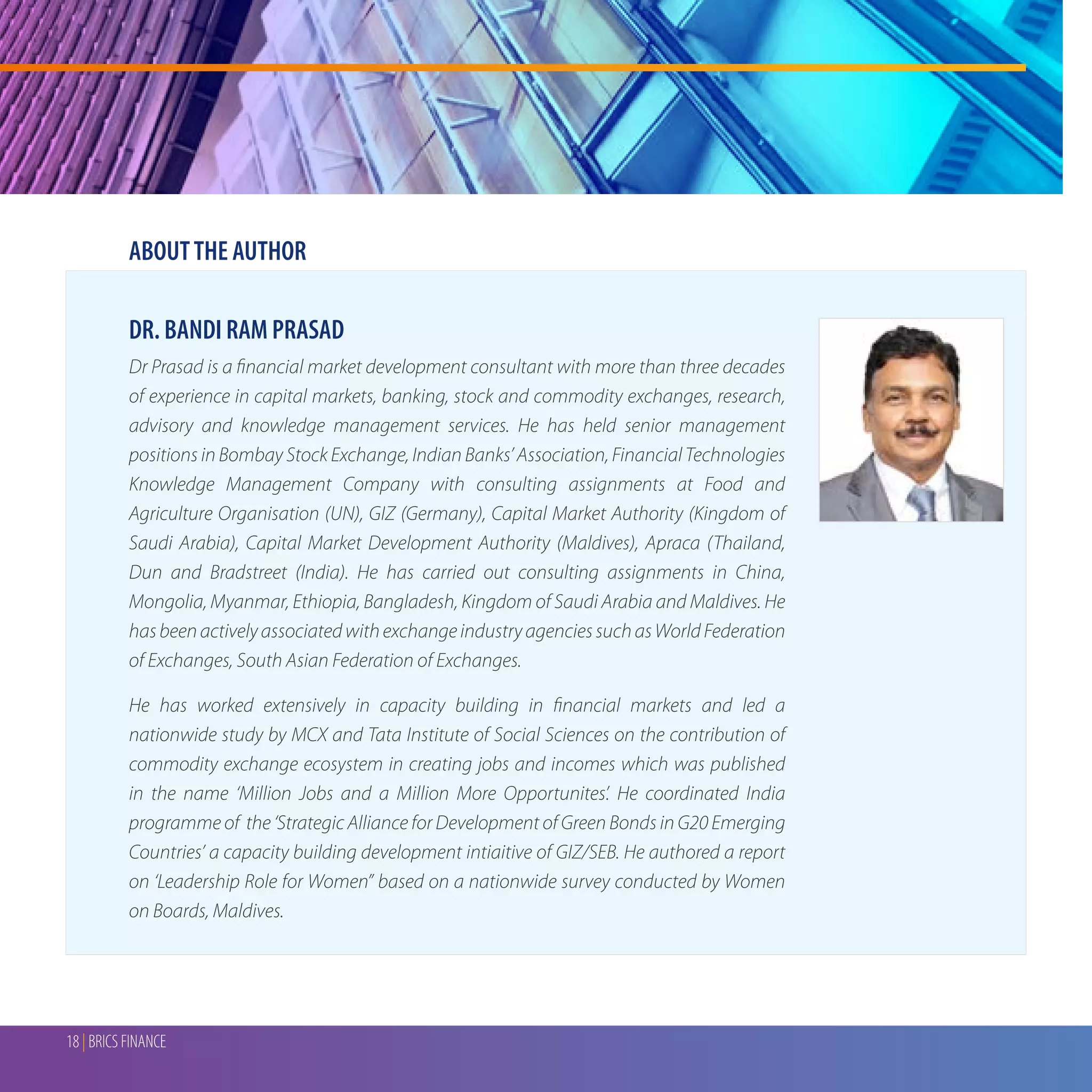 18 | BRICS FINANCE
DR. BANDI RAM PRASAD
Dr Prasad is a financial market development consultant with more than three decades
of experience in capital markets, banking, stock and commodity exchanges, research,
advisory and knowledge management services. He has held senior management
positions in Bombay Stock Exchange, Indian Banks’ Association, Financial Technologies
Knowledge Management Company with consulting assignments at Food and
Agriculture Organisation (UN), GIZ (Germany), Capital Market Authority (Kingdom of
Saudi Arabia), Capital Market Development Authority (Maldives), Apraca (Thailand,
Dun and Bradstreet (India). He has carried out consulting assignments in China,
Mongolia, Myanmar, Ethiopia, Bangladesh, Kingdom of Saudi Arabia and Maldives. He
hasbeenactivelyassociatedwithexchangeindustryagenciessuchasWorldFederation
of Exchanges, South Asian Federation of Exchanges.
He has worked extensively in capacity building in financial markets and led a
nationwide study by MCX and Tata Institute of Social Sciences on the contribution of
commodity exchange ecosystem in creating jobs and incomes which was published
in the name ‘Million Jobs and a Million More Opportunites’. He coordinated India
programme of the ‘Strategic Alliance for Development of Green Bonds in G20 Emerging
Countries’ a capacity building development intiaitive of GIZ/SEB. He authored a report
on ‘Leadership Role for Women” based on a nationwide survey conducted by Women
on Boards, Maldives.
ABOUTTHE AUTHOR
 