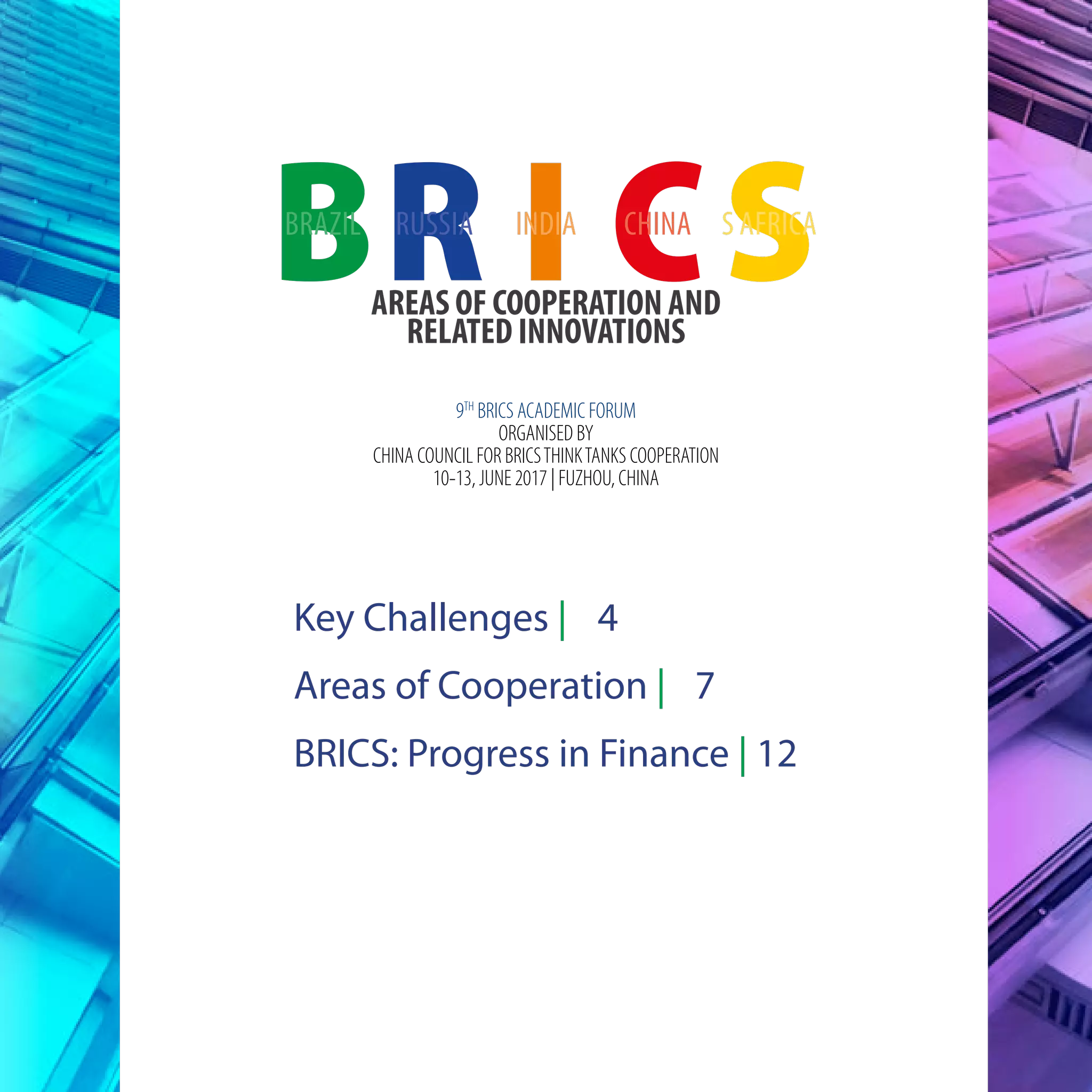 AREAS OF COOPERATION AND
RELATED INNOVATIONS
RB I CSBRAZIL RUSSIA INDIA CHINA S AFRICA
9TH
BRICS ACADEMIC FORUM
ORGANISED BY
CHINA COUNCIL FOR BRICSTHINKTANKS COOPERATION
10-13, JUNE 2017 | FUZHOU, CHINA
Key Challenges | 4
Areas of Cooperation | 7
BRICS: Progress in Finance | 12
 