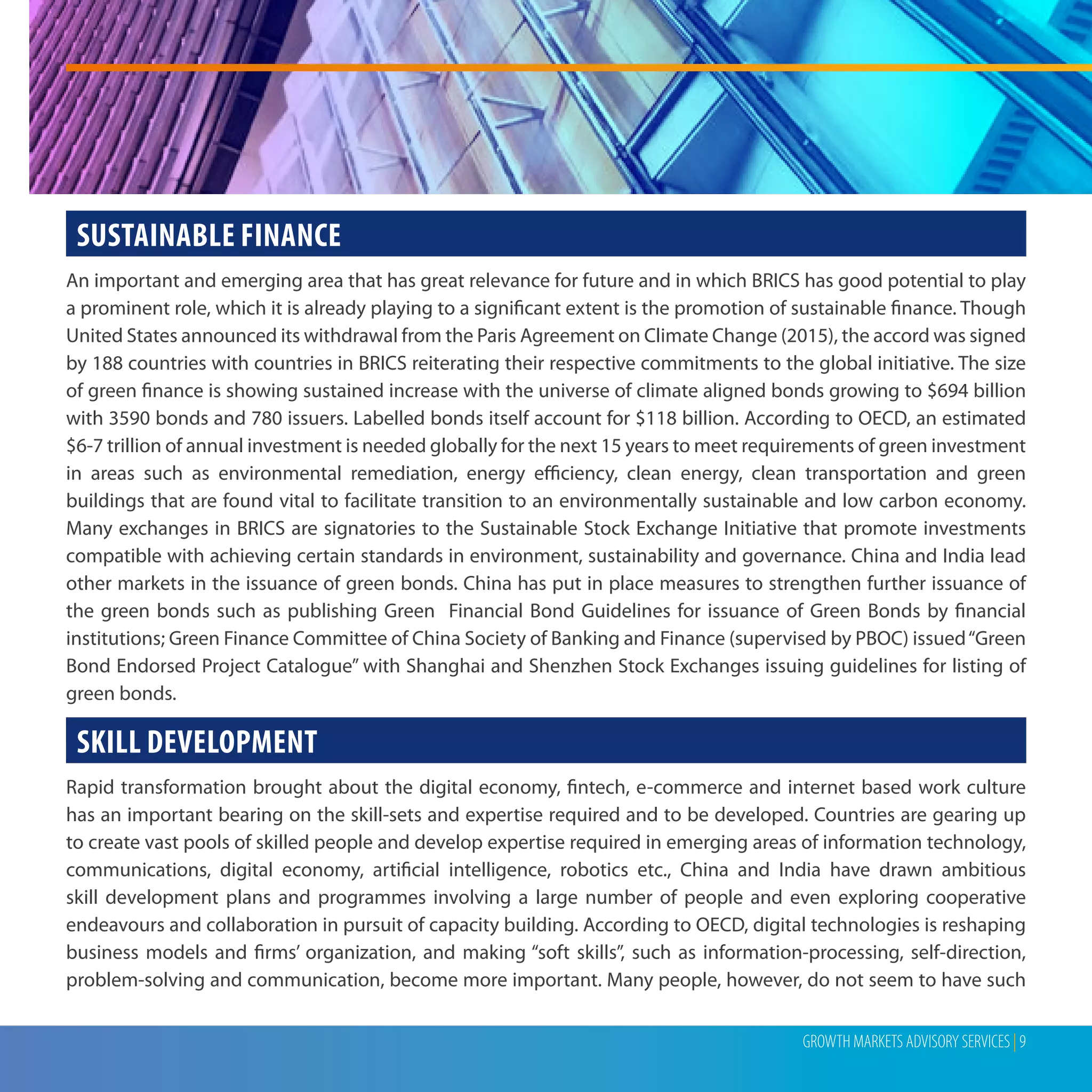 GROWTH MARKETS ADVISORY SERVICES | 9
SUSTAINABLE FINANCE
An important and emerging area that has great relevance for future and in which BRICS has good potential to play
a prominent role, which it is already playing to a significant extent is the promotion of sustainable finance. Though
United States announced its withdrawal from the Paris Agreement on Climate Change (2015), the accord was signed
by 188 countries with countries in BRICS reiterating their respective commitments to the global initiative. The size
of green finance is showing sustained increase with the universe of climate aligned bonds growing to $694 billion
with 3590 bonds and 780 issuers. Labelled bonds itself account for $118 billion. According to OECD, an estimated
$6-7 trillion of annual investment is needed globally for the next 15 years to meet requirements of green investment
in areas such as environmental remediation, energy efficiency, clean energy, clean transportation and green
buildings that are found vital to facilitate transition to an environmentally sustainable and low carbon economy.
Many exchanges in BRICS are signatories to the Sustainable Stock Exchange Initiative that promote investments
compatible with achieving certain standards in environment, sustainability and governance. China and India lead
other markets in the issuance of green bonds. China has put in place measures to strengthen further issuance of
the green bonds such as publishing Green Financial Bond Guidelines for issuance of Green Bonds by financial
institutions; Green Finance Committee of China Society of Banking and Finance (supervised by PBOC) issued“Green
Bond Endorsed Project Catalogue” with Shanghai and Shenzhen Stock Exchanges issuing guidelines for listing of
green bonds.
SKILL DEVELOPMENT
Rapid transformation brought about the digital economy, fintech, e-commerce and internet based work culture
has an important bearing on the skill-sets and expertise required and to be developed. Countries are gearing up
to create vast pools of skilled people and develop expertise required in emerging areas of information technology,
communications, digital economy, artificial intelligence, robotics etc., China and India have drawn ambitious
skill development plans and programmes involving a large number of people and even exploring cooperative
endeavours and collaboration in pursuit of capacity building. According to OECD, digital technologies is reshaping
business models and firms’ organization, and making “soft skills”, such as information-processing, self-direction,
problem-solving and communication, become more important. Many people, however, do not seem to have such
 