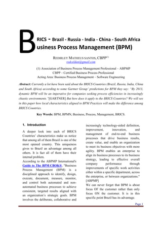 B            RICS     - Brazil - Russia - India - China - South Africa
             usiness Process Management (BPM)
                          REDIRLEY MATHEUS SANTOS, CBPP(1)
                                     redceldan@gmail.com

             (1) Association of Business Process Management Professional – ABPMP
                         CBPP – Certified Business Process Professional
              Acting Area: Business Process Management – Software Engineering

Abstract: Currently a lot have been said about the BRICS Countries (Brazil, Russia, India, China
and South Africa) according to some Gartner Group’ predictions for BPM they say: “By 2013,
dynamic BPM will be an imperative for companies seeking process efficiencies in increasingly
chaotic environments.”[GARTNER] But how does it apply to the BRICS Countries? We will see
in this paper how local characteristics aligned to BPM Practices will make the difference among
BRICS Countries.
             Key Words: BPM, BPMN, Business, Process, Management, BRICS.


  1. Introduction                                  increasingly technology-aided definition,
                                                   improvement,          innovation,        and
  A deeper look into each of BRICS
                                                   management of end-to-end business
  Countries’ characteristics make us notice
                                                   processes that drive business results,
  that among all of them Brazil is one of the
                                                   create value, and enable an organization
  most opened country. This uniqueness
                                                   to meet its business objectives with more
  gives to Brazil an advantage among all
                                                   agility. BPM enables an enterprise to
  others. It is fact all of them have their
                                                   align its business processes to its business
  internal problem.
                                                   strategy, leading to effective overall
  According to the ABPMP International's
                                                   company         performance          through
  Guide to The BPM CBOK®, "Business
                                                   improvements of specific work activities
  Process Management (BPM) is a
                                                   either within a specific department, across
  disciplined approach to identify, design,
                                                   the enterprise, or between organizations."
  execute, document, measure, monitor,
                                                   [ABPMP]
  and control both automated and non-
                                                   We can never forget that BPM is about
  automated business processes to achieve
                                                   focus OF the customer rather than only
  consistent, targeted results aligned with
                                                   focus ON the customer. It is in this
  an organization’s strategic goals. BPM
                                                   specific point Brazil has its advantage.
  involves the deliberate, collaborative and
                                                                                           Page 1
 