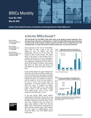 BRICs Monthly
Issue No: 10/03
May 20, 2010

Goldman Sachs Global Economics, Commodities and Strategy Research at https://360.gs.com




                        Is this the ‘BRICs Decade’?
                        The last decade saw the BRICs make their mark on the global economic landscape. Over
Dominic Wilson
                        the past 10 years they have contributed over a third of world GDP growth and grown from
dominic.wilson@gs.com
+1 212 902 5924         one-sixth of the world economy to almost a quarter (in PPP terms). Looking forward to the
                        coming decade, we expect this trend to continue and become even more pronounced.
Alex L. Kelston
alex.kelston@gs.com     The last decade saw the ‘arrival’ of the BRICs
+1 212 855 0684         story. Here, we take a look at the next           % global        BRICs Will Contribute Twice As Much To
                                                                          growth
                                                                                        Global Growth As The G3 In The Next Decade
                        chapter—at how the BRICs and their                 50
Swarnali Ahmed
                        relationships with the rest of the world will      45                 2001-2010
swarnali.ahmed@gs.com
+44 (0)20 7051 4009     change in their second decade. We expect           40                 2011-2020
                        many of the trends we have already seen to         35
                        continue and become even more pronounced.          30
                        Our baseline projections envisage the BRICs,       25
                        as an aggregate, overtaking the US by 2018. In     20
                        terms of size, Brazil’s economy will be larger     15
                        than Italy’s by 2020; India and Russia will        10
                        individually be larger than Spain, Canada or
                                                                            5
                        Italy.
                                                                            0
                                                                                  China        Russia     India       Brazil    BRICs        G3
                        In the coming decade, the more striking story      Source: GS Global ECS Research
                        will be the rise of the new BRICs middle class.
                        In the last decade alone, the number of people
                        with incomes greater than $6,000 and less than    Millions
                                                                          of people Millions in the BRICs to Enter Middle Class
                        $30,000 has grown by hundreds of millions,                   Income Bracket by 2020, Far Surpassing the G7
                        and this number is set to rise even further in    1800
                        the next 10 years. These trends imply an          1600
                                                                                                  2000
                        acceleration in demand potential that will        1400
                                                                                                  2010
                        affect the types of products the BRICs            1200                    2020
                                                                          1000
                        import—the import share of low value added
                                                                          800           People with incomes greater
                        goods is likely to fall and imports of high                     than $6,000*
                                                                          600
                        value added goods, such as cars, office           400
                        equipment and technology, will rise.              200
                                                                             0
                        In the past decade, BRIC equity markets                      Brazil    Russia     India    China       BRICs      G7

                        outperformed significantly because the strong     *We generally consider Middle Class as those with incomes >$6,000 and
                                                                          <$30,000. But, to compare BRICs to the G7, we included estimates for all
                        growth of these economies surprised many and      people >$6,000 - i.e. both the middle and upper class.
                                                                          Source: Goldman Sachs
                        the BRICs themselves came into focus. At the
                        same time, valuations were low relative to
                        many major markets in 2000. Now that the
                        BRICs story is better known, expectations are
                        higher and the valuation gap is much smaller,
                        the same degree of outperformance seems
                        much less likely, even if the BRICs deliver
                        solid returns.
                                                                                  Important disclosures appear at the back of this document
 