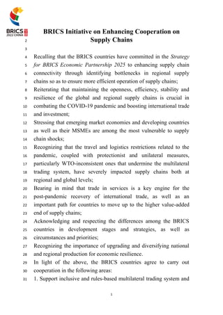 1
BRICS Initiative on Enhancing Cooperation on
1
Supply Chains
2
3
Recalling that the BRICS countries have committed in the Strategy
4
for BRICS Economic Partnership 2025 to enhancing supply chain
5
connectivity through identifying bottlenecks in regional supply
6
chains so as to ensure more efficient operation of supply chains;
7
Reiterating that maintaining the openness, efficiency, stability and
8
resilience of the global and regional supply chains is crucial in
9
combating the COVID-19 pandemic and boosting international trade
10
and investment;
11
Stressing that emerging market economies and developing countries
12
as well as their MSMEs are among the most vulnerable to supply
13
chain shocks;
14
Recognizing that the travel and logistics restrictions related to the
15
pandemic, coupled with protectionist and unilateral measures,
16
particularly WTO-inconsistent ones that undermine the multilateral
17
trading system, have severely impacted supply chains both at
18
regional and global levels;
19
Bearing in mind that trade in services is a key engine for the
20
post-pandemic recovery of international trade, as well as an
21
important path for countries to move up to the higher value-added
22
end of supply chains;
23
Acknowledging and respecting the differences among the BRICS
24
countries in development stages and strategies, as well as
25
circumstances and priorities;
26
Recognizing the importance of upgrading and diversifying national
27
and regional production for economic resilience.
28
In light of the above, the BRICS countries agree to carry out
29
cooperation in the following areas:
30
1. Support inclusive and rules-based multilateral trading system and
31
 