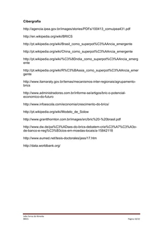 Cibergrafia
http://agencia.ipea.gov.br/images/stories/PDFs/100413_comuipea431.pdf
http://en.wikipedia.org/wiki/BRICS
http://pt.wikipedia.org/wiki/Brasil_como_superpot%C3%AAncia_emergente
http://pt.wikipedia.org/wiki/China_como_superpot%C3%AAncia_emergente
http://pt.wikipedia.org/wiki/%C3%8Dndia_como_superpot%C3%AAncia_emerg
ente
http://pt.wikipedia.org/wiki/R%C3%BAssia_como_superpot%C3%AAncia_emer
gente
http://www.itamaraty.gov.br/temas/mecanismos-inter-regionais/agrupamentobrics
http://www.administradores.com.br/informe-se/artigos/bric-o-potencialeconomico-do-futuro
http://www.infoescola.com/economia/crescimento-do-brics/
http://pt.wikipedia.org/wiki/Modelo_de_Solow
http://www.grantthornton.com.br/images/src/bric%20-%20brasil.pdf
http://www.dw.de/pa%C3%ADses-do-brics-debatem-cria%C3%A7%C3%A3ode-banco-e-neg%C3%B3cios-em-moedas-locais/a-15842118
http://www.eumed.net/tesis-doctorales/jass/17.htm
http://data.worldbank.org/

João Ferraz de Almeida
BRICS

Página 10/10

 