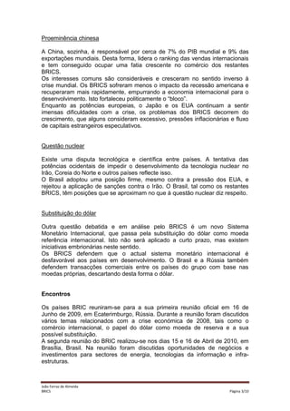 Proeminência chinesa
A China, sozinha, é responsável por cerca de 7% do PIB mundial e 9% das
exportações mundiais. Desta forma, lidera o ranking das vendas internacionais
e tem conseguido ocupar uma fatia crescente no comércio dos restantes
BRICS.
Os interesses comuns são consideráveis e cresceram no sentido inverso à
crise mundial. Os BRICS sofreram menos o impacto da recessão americana e
recuperaram mais rapidamente, empurrando a economia internacional para o
desenvolvimento. Isto fortaleceu politicamente o “bloco”.
Enquanto as potências europeias, o Japão e os EUA continuam a sentir
imensas dificuldades com a crise, os problemas dos BRICS decorrem do
crescimento, que alguns consideram excessivo, pressões inflacionárias e fluxo
de capitais estrangeiros especulativos.

Questão nuclear
Existe uma disputa tecnológica e científica entre países. A tentativa das
potências ocidentais de impedir o desenvolvimento da tecnologia nuclear no
Irão, Coreia do Norte e outros países reflecte isso.
O Brasil adoptou uma posição firme, mesmo contra a pressão dos EUA, e
rejeitou a aplicação de sanções contra o Irão. O Brasil, tal como os restantes
BRICS, têm posições que se aproximam no que à questão nuclear diz respeito.

Substituição do dólar
Outra questão debatida e em análise pelo BRICS é um novo Sistema
Monetário Internacional, que passa pela substituição do dólar como moeda
referência internacional. Isto não será aplicado a curto prazo, mas existem
iniciativas embrionárias neste sentido.
Os BRICS defendem que o actual sistema monetário internacional é
desfavorável aos países em desenvolvimento. O Brasil e a Rússia também
defendem transacções comerciais entre os países do grupo com base nas
moedas próprias, descartando desta forma o dólar.

Encontros
Os países BRIC reuniram-se para a sua primeira reunião oficial em 16 de
Junho de 2009, em Ecaterimburgo, Rússia. Durante a reunião foram discutidos
vários temas relacionados com a crise económica de 2008, tais como o
comércio internacional, o papel do dólar como moeda de reserva e a sua
possível substituição.
A segunda reunião do BRIC realizou-se nos dias 15 e 16 de Abril de 2010, em
Brasília, Brasil. Na reunião foram discutidas oportunidades de negócios e
investimentos para sectores de energia, tecnologias da informação e infraestruturas.

João Ferraz de Almeida
BRICS

Página 3/10

 