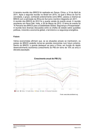 A terceira reunião dos BRICS foi realizada em Sanya, China, a 14 de Abril de
2011. Após a segunda reunião no Brasil em 2010, na qual a África do Sul foi
convidada, o grupo, conhecido anteriormente como BRIC, passou a chamar-se
BRICS com a admissão da África do Sul como membro integrante em 2011.
A reunião dos BRICS de 2012 foi a quarta versão do evento anual. A reunião
aconteceu em Nova Deli, India, a 29 de Março de 2012. O tema do evento foi
"A Parceria dos BRICS para a Estabilidade Global, Segurança e Prosperidade".
A reunião teve diversas discussões entre os chefes de estado sobre questões
políticas, incluindo a economia global, o terrorismo e a segurança energética.

Futuro
Vários economistas afirmam que, se as situações actuais se mantiverem, os
países do BRICS poderão tornar-se grandes economias num futuro próximo.
Dentro do BRICS, o grande destaque vai para a China, em função do rápido
desenvolvimento económico (crescimento do PIB em torno de 10% ao ano) e
elevada população.

Crescimento anual do PIB (%)

Fonte: www.data.worldbank.org

João Ferraz de Almeida
BRICS

Página 4/10

 