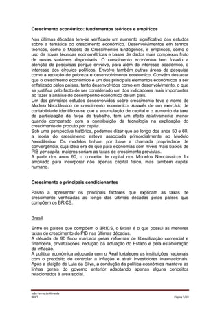 Crescimento económico: fundamentos teóricos e empíricos
Nas últimas décadas tem-se verificado um aumento significativo dos estudos
sobre a temática do crescimento económico. Desenvolvimentos em termos
teóricos, como o Modelo de Crescimentos Endógenos, e empíricos, como o
uso de novas técnicas econométricas e bases de dados mais complexas fruto
de novas variáveis disponíveis. O crescimento económico tem focado a
atenção de pesquisas porque envolve, para além do interesse académico, o
interesse dos círculos políticos. Envolve também outras áreas de pesquisa
como a redução de pobreza e desenvolvimento económico. Convém destacar
que o crescimento económico é um dos principais elementos económicos a ser
enfatizado pelos países, tanto desenvolvidos como em desenvolvimento, o que
se justifica pelo facto de ser considerado um dos indicadores mais importantes
ao fazer a análise do desempenho económico de um país.
Um dos primeiros estudos desenvolvidos sobre crescimento teve o nome de
Modelo Neoclássico de crescimento económico. Através de um exercício de
contabilidade identificou-se que a acumulação de capital e o aumento da taxa
de participação da força de trabalho, tem um efeito relativamente menor
quando comparado com a contribuição da tecnologia na explicação do
crescimento do produto per capita.
Sob uma perspectiva histórica, podemos dizer que ao longo dos anos 50 e 60,
a teoria do crescimento esteve associada primordialmente ao Modelo
Neoclássico. Os modelos tinham por base a chamada propriedade de
convergência, cuja ideia era de que para economias com níveis mais baixos de
PIB per capita, maiores seriam as taxas de crescimento previstas.
A partir dos anos 80, o conceito de capital nos Modelos Neoclássicos foi
ampliado para incorporar não apenas capital físico, mas também capital
humano.

Crescimento e principais condicionantes
Passo a apresentar os principais factores que explicam as taxas de
crescimento verificadas ao longo das últimas décadas pelos países que
compõem os BRICS.

Brasil
Entre os países que compõem o BRICS, o Brasil é o que possui as menores
taxas de crescimento do PIB nas últimas décadas.
A década de 90 ficou marcada pelas reformas de liberalização comercial e
financeira, privatizações, redução da actuação do Estado e pela estabilização
da inflação.
A política económica adoptada com o Real fortaleceu as instituições nacionais
com o propósito de controlar a inflação e atrair investidores internacionais.
Após a eleição de Lula da Silva, a condução da política económica manteve as
linhas gerais do governo anterior adaptando apenas alguns conceitos
relacionados à área social.

João Ferraz de Almeida
BRICS

Página 5/10

 