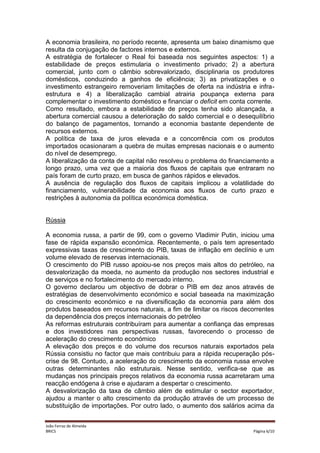 A economia brasileira, no período recente, apresenta um baixo dinamismo que
resulta da conjugação de factores internos e externos.
A estratégia de fortalecer o Real foi baseada nos seguintes aspectos: 1) a
estabilidade de preços estimularia o investimento privado; 2) a abertura
comercial, junto com o câmbio sobrevalorizado, disciplinaria os produtores
domésticos, conduzindo a ganhos de eficiência; 3) as privatizações e o
investimento estrangeiro removeriam limitações de oferta na indústria e infraestrutura e 4) a liberalização cambial atrairia poupança externa para
complementar o investimento doméstico e financiar o deficit em conta corrente.
Como resultado, embora a estabilidade de preços tenha sido alcançada, a
abertura comercial causou a deterioração do saldo comercial e o desequilíbrio
do balanço de pagamentos, tornando a economia bastante dependente de
recursos externos.
A política de taxa de juros elevada e a concorrência com os produtos
importados ocasionaram a quebra de muitas empresas nacionais e o aumento
do nível de desemprego.
A liberalização da conta de capital não resolveu o problema do financiamento a
longo prazo, uma vez que a maioria dos fluxos de capitais que entraram no
país foram de curto prazo, em busca de ganhos rápidos e elevados.
A ausência de regulação dos fluxos de capitais implicou a volatilidade do
financiamento, vulnerabilidade da economia aos fluxos de curto prazo e
restrições à autonomia da política económica doméstica.

Rússia
A economia russa, a partir de 99, com o governo Vladimir Putin, iniciou uma
fase de rápida expansão económica. Recentemente, o país tem apresentado
expressivas taxas de crescimento do PIB, taxas de inflação em declínio e um
volume elevado de reservas internacionais.
O crescimento do PIB russo apoiou-se nos preços mais altos do petróleo, na
desvalorização da moeda, no aumento da produção nos sectores industrial e
de serviços e no fortalecimento do mercado interno.
O governo declarou um objectivo de dobrar o PIB em dez anos através de
estratégias de desenvolvimento económico e social baseada na maximização
do crescimento económico e na diversificação da economia para além dos
produtos baseados em recursos naturais, a fim de limitar os riscos decorrentes
da dependência dos preços internacionais do petróleo
As reformas estruturais contribuíram para aumentar a confiança das empresas
e dos investidores nas perspectivas russas, favorecendo o processo de
aceleração do crescimento económico
A elevação dos preços e do volume dos recursos naturais exportados pela
Rússia consistiu no factor que mais contribuiu para a rápida recuperação póscrise de 98. Contudo, a aceleração do crescimento da economia russa envolve
outras determinantes não estruturais. Nesse sentido, verifica-se que as
mudanças nos principais preços relativos da economia russa acarretaram uma
reacção endógena à crise e ajudaram a despertar o crescimento.
A desvalorização da taxa de câmbio além de estimular o sector exportador,
ajudou a manter o alto crescimento da produção através de um processo de
substituição de importações. Por outro lado, o aumento dos salários acima da
João Ferraz de Almeida
BRICS

Página 6/10

 