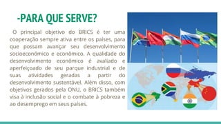 -PARA QUE SERVE?
O principal objetivo do BRICS é ter uma
cooperação sempre ativa entre os países, para
que possam avançar seu desenvolvimento
socioeconômico e econômico. A qualidade do
desenvolvimento econômico é avaliado e
aperfeiçoado de seu parque industrial e de
suas atividades geradas a partir do
desenvolvimento sustentável. Além disso, com
objetivos gerados pela ONU, o BRICS também
visa à inclusão social e o combate à pobreza e
ao desemprego em seus países.
 