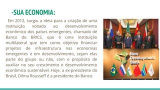 -SUA ECONOMIA:
Em 2012, surgiu a ideia para a criação de uma
instituição voltada ao desenvolvimento
econômico dos países emergentes, chamado de
Banco do BRICS, que é uma instituição
multilateral que tem como objetivo financiar
projetos de infraestrutura nas economias
emergentes e em desenvolvimento, sejam elas
parte do grupo ou não, com o propósito de
auxiliar no seu crescimento e desenvolvimento
econômico sustentável. Hoje, a ex-presidente do
Brasil, Dilma Rousseff é a presidente do Banco.
 
