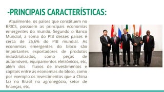 -PRINCIPAIS CARACTERÍSTICAS:
Atualmente, os países que constituem no
BRICS, possuem as principais economias
emergentes do mundo. Segundo o Banco
Mundial, a soma do PIB desses países é
cerca de 25,6% do PIB mundial. As
economias emergentes do bloco são
importantes exportadores de produtos
industrializados, como peças de
automóveis, equipamentos eletrônicos, etc,
além dos fluxos de investimentos e
capitais entre as economias do bloco, como
por exemplo os investimentos que a China
faz no Brasil no agronegócio, setor de
finanças, etc.
 
