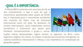 -QUAL É A IMPORTÂNCIA:
O PIB do BRICS aumentou em uma taxa de 6% ao
ano recentemente, o que é mais do que o
crescimento apresentado pelos países da OCDE.
Isso é importante para o crescimento econômico
não somente do bloco, mas da economia
internacional como um todo. Se destacam no
cenário internacional, como importantes centros
econômicos e financeiros que atuam para
fortalecer economicamente o grupo e, outras
nações menos desenvolvidas, alguns tentam se ingressar no Brics, como
Argentina, Argélia e Irã. Assim, se amplia a inserção das economias emergentes no
sistema econômico internacional e reforça a sua importância na composição da
geopolítica global.
 