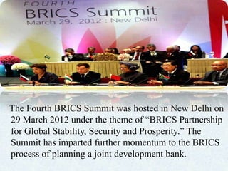 The Fourth BRICS Summit was hosted in New Delhi on
29 March 2012 under the theme of “BRICS Partnership
for Global Stability, Security and Prosperity.” The
Summit has imparted further momentum to the BRICS
process of planning a joint development bank.
 