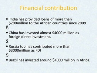 Financial contribution
 India has provided loans of more than
$200million to the African countries since 2009.
Š
 China has invested almost $4000 million as
foreign direct investment.
Š
 Russia too has contributed more than
$3000million as FDI
Š
 Brazil has invested around $4000 million in Africa.
 