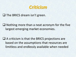Criticism
 The BRICS dream isn’t green.
 Nothing more than a neat acronym for the five
largest emerging market economies.
 A criticism is that the BRICS projections are
based on the assumptions that resources are
limitless and endlessly available when needed
 
