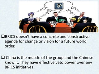 Cont….
BRICS doesn’t have a concrete and constructive
agenda for change or vision for a future world
order.
 China is the muscle of the group and the Chinese
know it. They have effective veto power over any
BRICS initiatives
 