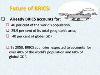 Future of BRICS:
 Already BRICS accounts for:
 40 per cent of the world's population,
 25.9 per cent of its total geographic area,
 40 per cent of global GDP
 By 2050, BRICS countries expected to accounts for
over 40% of the world’s population and 60% of
global GDP.
 