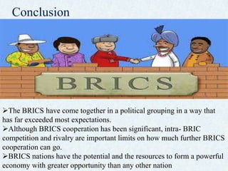 Conclusion
The BRICS have come together in a political grouping in a way that
has far exceeded most expectations.
Although BRICS cooperation has been significant, intra- BRIC
competition and rivalry are important limits on how much further BRICS
cooperation can go.
BRICS nations have the potential and the resources to form a powerful
economy with greater opportunity than any other nation
 