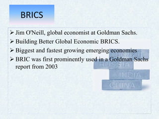 BRICS
 Jim O'Neill, global economist at Goldman Sachs.
 Building Better Global Economic BRICS.
 Biggest and fastest growing emerging economies
 BRIC was first prominently used in a Goldman Sachs
report from 2003
 