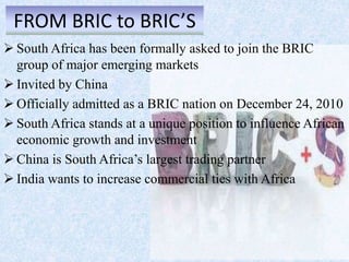 FROM BRIC to BRIC’S
 South Africa has been formally asked to join the BRIC
group of major emerging markets
 Invited by China
 Officially admitted as a BRIC nation on December 24, 2010
 South Africa stands at a unique position to influence African
economic growth and investment
 China is South Africa’s largest trading partner
 India wants to increase commercial ties with Africa
 