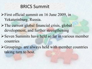 BRICS Summit
First official summit on 16 June 2009, in
Yekaterinburg, Russia.
The current global financial crisis, global
development, and further strengthening
Seven Summits have held so far in various member
countries
Groupings are always held with member countries
taking turn to host.
 