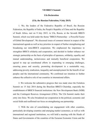 VII BRICS Summit
Ufa Declaration
(Ufa, the Russian Federation, 9 July 2015)
1. We, the leaders of the Federative Republic of Brazil, the Russian
Federation, the Republic of India, the People's Republic of China and the Republic
of South Africa, met on 9 July 2015, in Ufa, Russia, at the Seventh BRICS
Summit, which was held under the theme "BRICS Partnership – a Powerful Factor
of Global Development". We discussed issues of common interest in respect of the
international agenda as well as key priorities in respect of further strengthening and
broadening our intra-BRICS cooperation. We emphasized the importance to
strengthen BRICS solidarity and cooperation, and decided to further enhance our
strategic partnership on the basis of principles of openness, solidarity, equality and
mutual understanding, inclusiveness and mutually beneficial cooperation. We
agreed to step up coordinated efforts in responding to emerging challenges,
ensuring peace and security, promoting development in a sustainable way,
addressing poverty eradication, inequality and unemployment for the benefit of our
peoples and the international community. We confirmed our intention to further
enhance the collective role of our countries in international affairs.
2. We welcome the substantive progress that was made since the Fortaleza
Summit on 15 July 2014 during the Brazilian BRICS Chairship, especially the
establishment of BRICS financial institutions: the New Development Bank (NDB)
and the Contingent Reserves Arrangement (CRA). The Ufa Summit marks their
entry into force. We also broadened our cooperation in the political, economic and
social fields and reaffirmed our focus on strengthening our partnership.
3. With the aim of consolidating our engagement with other countries,
particularly developing countries and emerging market economies, as well as with
international and regional institutions, we will hold a meeting with the Heads of
States and Governments of the countries of the Eurasian Economic Union and the
 